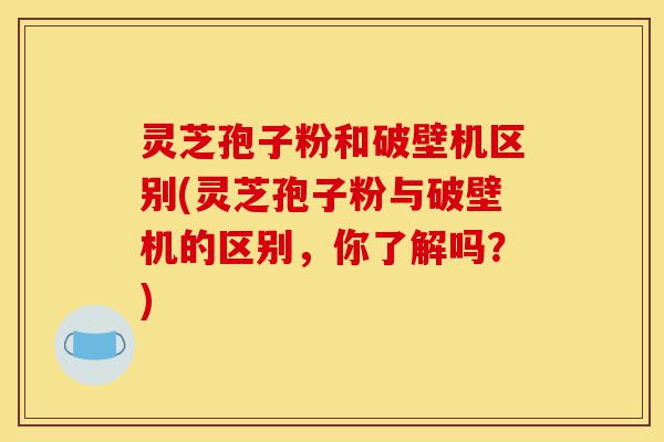 灵芝孢子粉和破壁机区别(灵芝孢子粉与破壁机的区别，你了解吗？)-第1张图片-灵芝之家