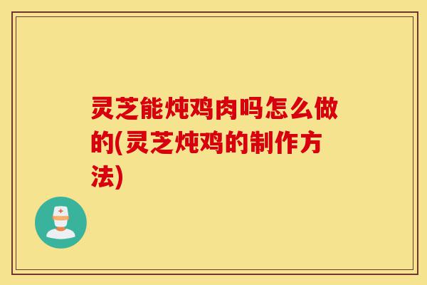 灵芝能炖鸡肉吗怎么做的(灵芝炖鸡的制作方法)-第1张图片-灵芝之家