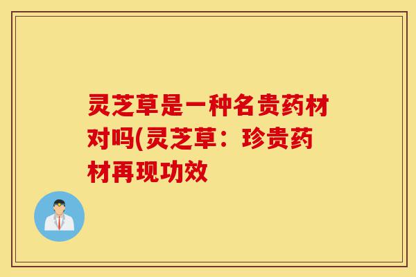 灵芝草是一种名贵药材对吗(灵芝草：珍贵药材再现功效-第1张图片-灵芝之家