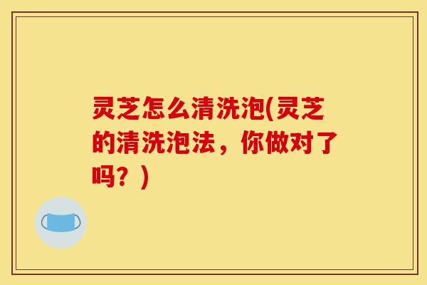 灵芝怎么清洗泡(灵芝的清洗泡法,你做对了吗?)-第1张图片-灵芝之家 灵芝怎么清洗泡(灵芝的清洗泡法,你做对了吗?)-第1张图片-灵芝之家