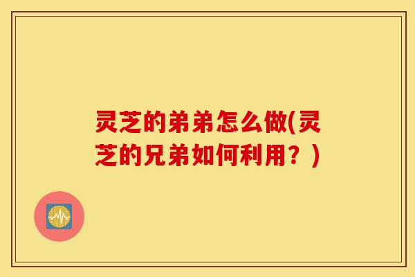 灵芝的弟弟怎么做(灵芝的兄弟如何利用？)-第1张图片-灵芝之家