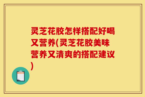 灵芝花胶怎样搭配好喝又营养(灵芝花胶美味营养又清爽的搭配建议)-第1张图片-灵芝之家 灵芝花胶怎样搭配好喝又营养(灵芝花胶美味营养又清爽的搭配建议)-第1张图片-灵芝之家