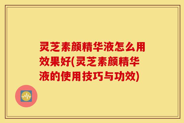 灵芝素颜精华液怎么用效果好(灵芝素颜精华液的使用技巧与功效)-第1张图片-灵芝之家 灵芝素颜精华液怎么用效果好(灵芝素颜精华液的使用技巧与功效)-第1张图片-灵芝之家
