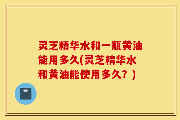 灵芝精华水和一瓶黄油能用多久(灵芝精华水和黄油能使用多久?)-第1张图片-灵芝之家 灵芝精华水和一瓶黄油能用多久(灵芝精华水和黄油能使用多久?)-第1张图片-灵芝之家