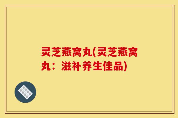 灵芝燕窝丸(灵芝燕窝丸：滋补养生佳品)-第1张图片-灵芝之家