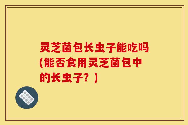 灵芝菌包长虫子能吃吗(能否食用灵芝菌包中的长虫子?)-第1张图片-灵芝之家 灵芝菌包长虫子能吃吗(能否食用灵芝菌包中的长虫子?)-第1张图片-灵芝之家