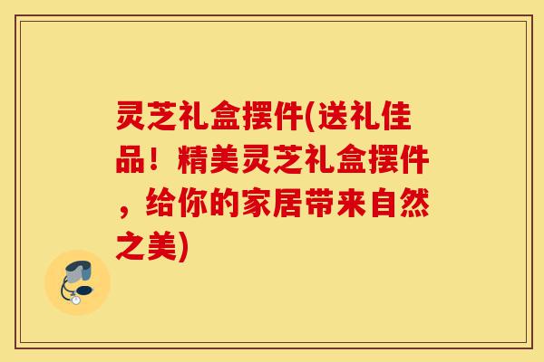 灵芝礼盒摆件(送礼佳品!精美灵芝礼盒摆件,给你的家居带来自然之美)-第1张图片-灵芝之家 灵芝礼盒摆件(送礼佳品!精美灵芝礼盒摆件,给你的家居带来自然之美)-第1张图片-灵芝之家