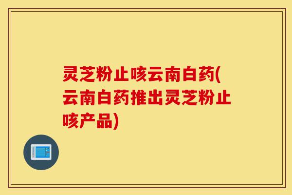 灵芝粉止咳云南白药(云南白药推出灵芝粉止咳产品)-第1张图片-灵芝之家 灵芝粉止咳云南白药(云南白药推出灵芝粉止咳产品)-第1张图片-灵芝之家