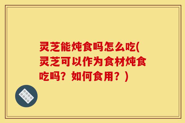 灵芝能炖食吗怎么吃(灵芝可以作为食材炖食吃吗?如何食用?)-第1张图片-灵芝之家 灵芝能炖食吗怎么吃(灵芝可以作为食材炖食吃吗?如何食用?)-第1张图片-灵芝之家