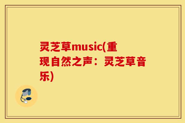 灵芝草music(重现自然之声：灵芝草音乐)-第1张图片-灵芝之家