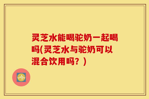 灵芝水能喝驼奶一起喝吗(灵芝水与驼奶可以混合饮用吗?)-第1张图片-灵芝之家 灵芝水能喝驼奶一起喝吗(灵芝水与驼奶可以混合饮用吗?)-第1张图片-灵芝之家