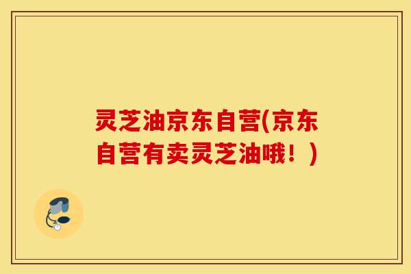 灵芝油京东自营(京东自营有卖灵芝油哦！)-第1张图片-灵芝之家