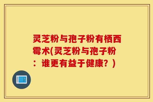 灵芝粉与孢子粉有栖西霉术(灵芝粉与孢子粉:谁更有益于健康?)-第1张图片-灵芝之家 灵芝粉与孢子粉有栖西霉术(灵芝粉与孢子粉:谁更有益于健康?)-第1张图片-灵芝之家