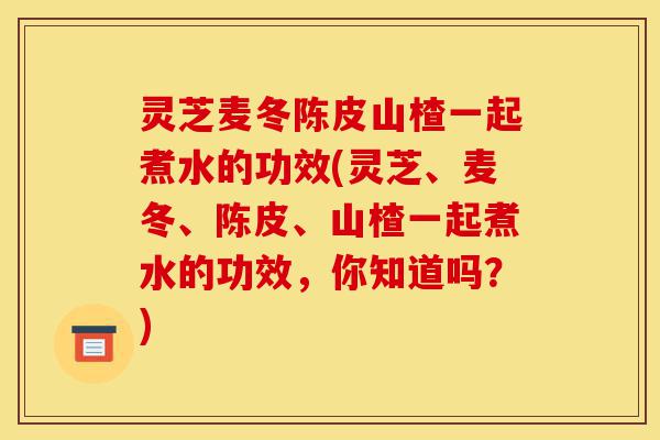 灵芝麦冬陈皮山楂一起煮水的功效(灵芝、麦冬、陈皮、山楂一起煮水的功效,你知道吗?)-第1张图片-灵芝之家 灵芝麦冬陈皮山楂一起煮水的功效(灵芝、麦冬、陈皮、山楂一起煮水的功效,你知道吗?)-第1张图片-灵芝之家