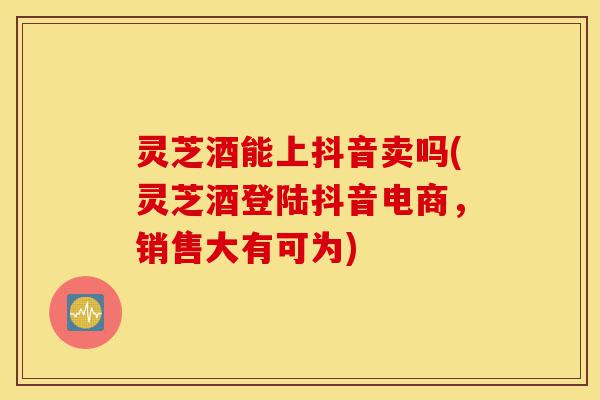 灵芝酒能上抖音卖吗(灵芝酒登陆抖音电商，销售大有可为)-第1张图片-灵芝之家