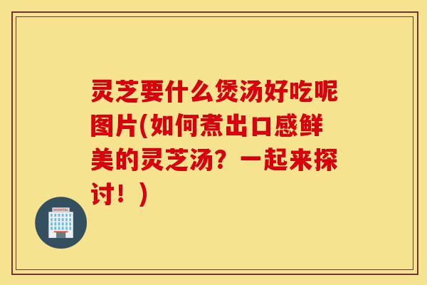 灵芝要什么煲汤好吃呢图片(如何煮出口感鲜美的灵芝汤？一起来探讨！)-第1张图片-灵芝之家