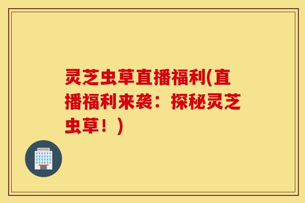 灵芝虫草直播福利(直播福利来袭:探秘灵芝虫草!)-第1张图片-灵芝之家 灵芝虫草直播福利(直播福利来袭:探秘灵芝虫草!)-第1张图片-灵芝之家