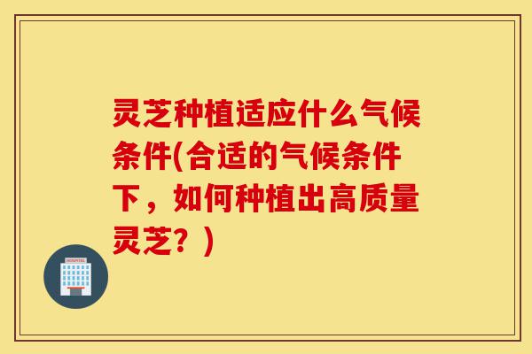 灵芝种植适应什么气候条件(合适的气候条件下,如何种植出高质量灵芝?)-第1张图片-灵芝之家 灵芝种植适应什么气候条件(合适的气候条件下,如何种植出高质量灵芝?)-第1张图片-灵芝之家