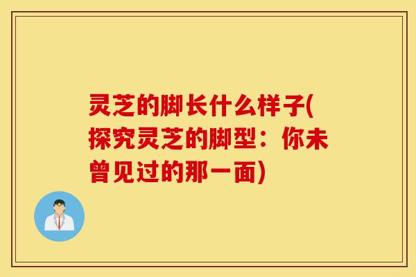 灵芝的脚长什么样子(探究灵芝的脚型：你未曾见过的那一面)-第1张图片-灵芝之家