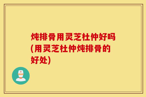炖排骨用灵芝杜仲好吗(用灵芝杜仲炖排骨的好处)-第1张图片-灵芝之家 炖排骨用灵芝杜仲好吗(用灵芝杜仲炖排骨的好处)-第1张图片-灵芝之家