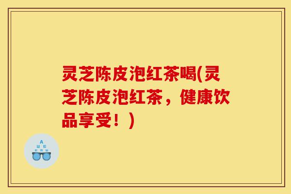 灵芝陈皮泡红茶喝(灵芝陈皮泡红茶,健康饮品享受!)-第1张图片-灵芝之家 灵芝陈皮泡红茶喝(灵芝陈皮泡红茶,健康饮品享受!)-第1张图片-灵芝之家
