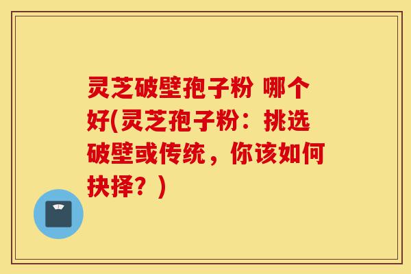 灵芝破壁孢子粉 哪个好(灵芝孢子粉:挑选破壁或传统,你该如何抉择?)-第1张图片-灵芝之家 灵芝破壁孢子粉 哪个好(灵芝孢子粉:挑选破壁或传统,你该如何抉择?)-第1张图片-灵芝之家
