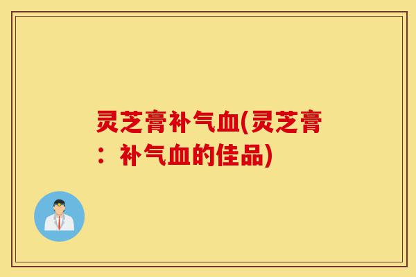 灵芝膏补气血(灵芝膏:补气血的佳品)-第1张图片-灵芝之家 灵芝膏补气血(灵芝膏:补气血的佳品)-第1张图片-灵芝之家