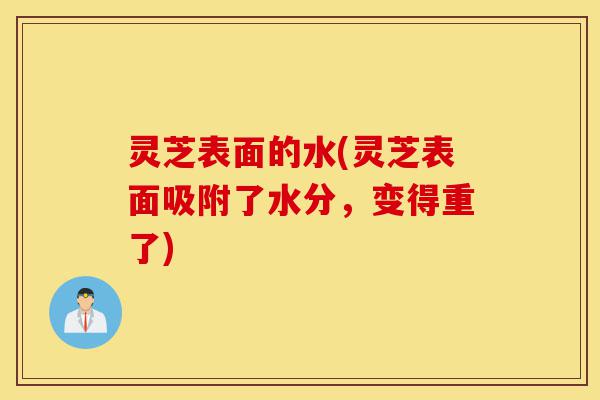 灵芝表面的水(灵芝表面吸附了水分，变得重了)-第1张图片-灵芝之家