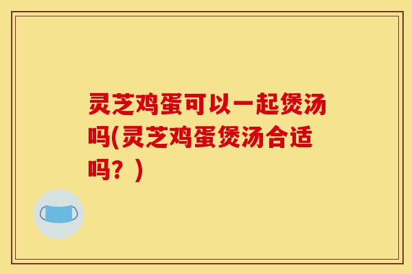 灵芝鸡蛋可以一起煲汤吗(灵芝鸡蛋煲汤合适吗?)-第1张图片-灵芝之家 灵芝鸡蛋可以一起煲汤吗(灵芝鸡蛋煲汤合适吗?)-第1张图片-灵芝之家