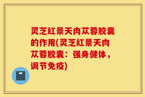 灵芝红景天肉苁蓉胶囊的作用(灵芝红景天肉苁蓉胶囊:强身健体,调节免疫)-第1张图片-灵芝之家 灵芝红景天肉苁蓉胶囊的作用(灵芝红景天肉苁蓉胶囊:强身健体,调节免疫)-第1张图片-灵芝之家