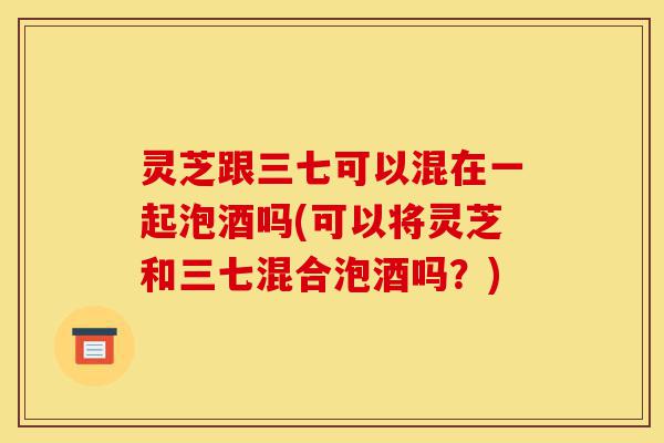 灵芝跟三七可以混在一起泡酒吗(可以将灵芝和三七混合泡酒吗?)-第1张图片-灵芝之家 灵芝跟三七可以混在一起泡酒吗(可以将灵芝和三七混合泡酒吗?)-第1张图片-灵芝之家