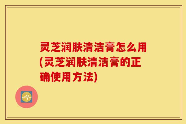 灵芝润肤清洁膏怎么用(灵芝润肤清洁膏的正确使用方法)-第1张图片-灵芝之家