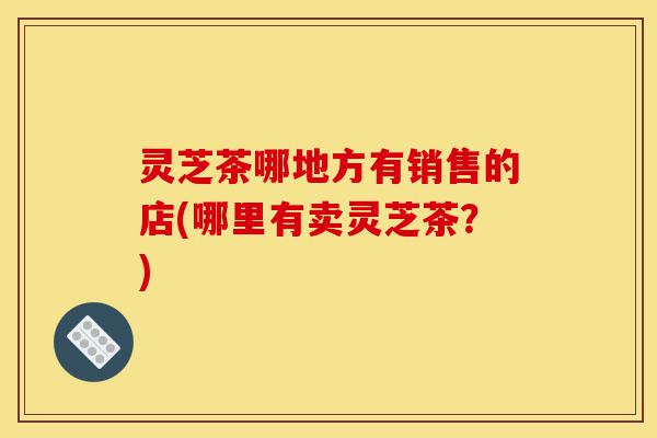 灵芝茶哪地方有销售的店(哪里有卖灵芝茶?)-第1张图片-灵芝之家 灵芝茶哪地方有销售的店(哪里有卖灵芝茶?)-第1张图片-灵芝之家