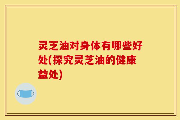 灵芝油对身体有哪些好处(探究灵芝油的健康益处)-第1张图片-灵芝之家 灵芝油对身体有哪些好处(探究灵芝油的健康益处)-第1张图片-灵芝之家