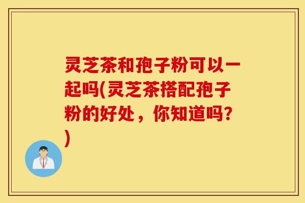 灵芝茶和孢子粉可以一起吗(灵芝茶搭配孢子粉的好处,你知道吗?)-第1张图片-灵芝之家 灵芝茶和孢子粉可以一起吗(灵芝茶搭配孢子粉的好处,你知道吗?)-第1张图片-灵芝之家