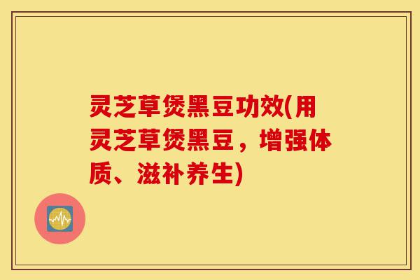 灵芝草煲黑豆功效(用灵芝草煲黑豆,增强体质、滋补养生)-第1张图片-灵芝之家 灵芝草煲黑豆功效(用灵芝草煲黑豆,增强体质、滋补养生)-第1张图片-灵芝之家