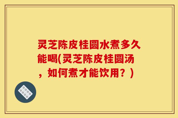 灵芝陈皮桂圆水煮多久能喝(灵芝陈皮桂圆汤，如何煮才能饮用？)-第1张图片-灵芝之家