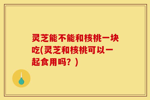 灵芝能不能和核桃一块吃(灵芝和核桃可以一起食用吗?)-第1张图片-灵芝之家 灵芝能不能和核桃一块吃(灵芝和核桃可以一起食用吗?)-第1张图片-灵芝之家