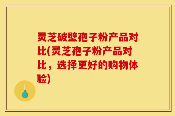 灵芝破壁孢子粉产品对比(灵芝孢子粉产品对比,选择更好的购物体验)-第1张图片-灵芝之家 灵芝破壁孢子粉产品对比(灵芝孢子粉产品对比,选择更好的购物体验)-第1张图片-灵芝之家