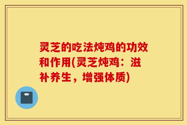 灵芝的吃法炖鸡的功效和作用(灵芝炖鸡：滋补养生，增强体质)-第1张图片-灵芝之家