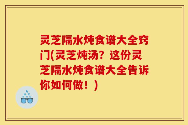 灵芝隔水炖食谱大全窍门(灵芝炖汤?这份灵芝隔水炖食谱大全告诉你如何做!)-第1张图片-灵芝之家 灵芝隔水炖食谱大全窍门(灵芝炖汤?这份灵芝隔水炖食谱大全告诉你如何做!)-第1张图片-灵芝之家