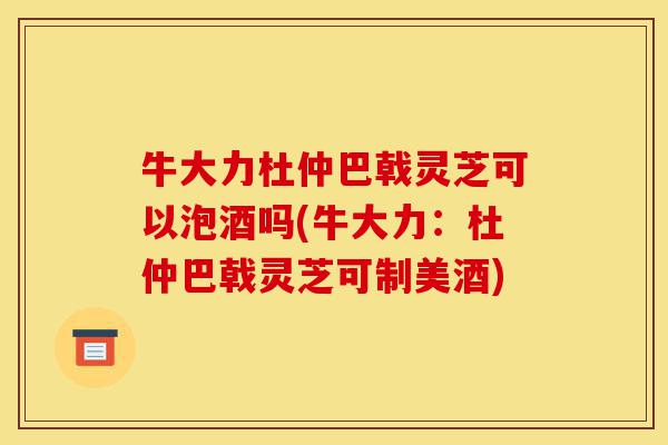 牛大力杜仲巴戟灵芝可以泡酒吗(牛大力：杜仲巴戟灵芝可制美酒)-第1张图片-灵芝之家