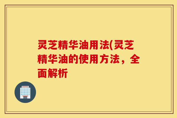 灵芝精华油用法(灵芝精华油的使用方法,全面解析-第1张图片-灵芝之家 灵芝精华油用法(灵芝精华油的使用方法,全面解析-第1张图片-灵芝之家
