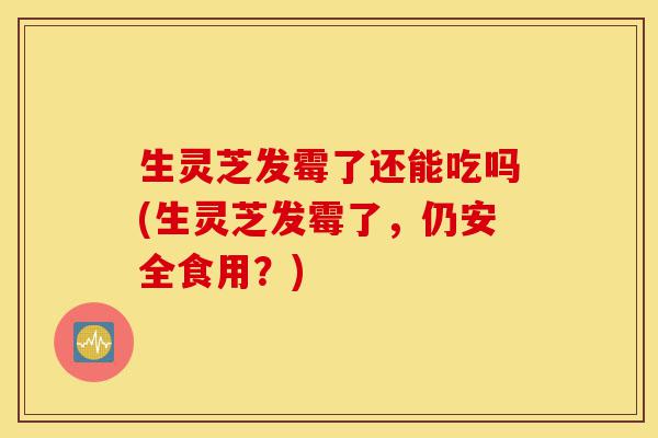 生灵芝发霉了还能吃吗(生灵芝发霉了，仍安全食用？)-第1张图片-灵芝之家