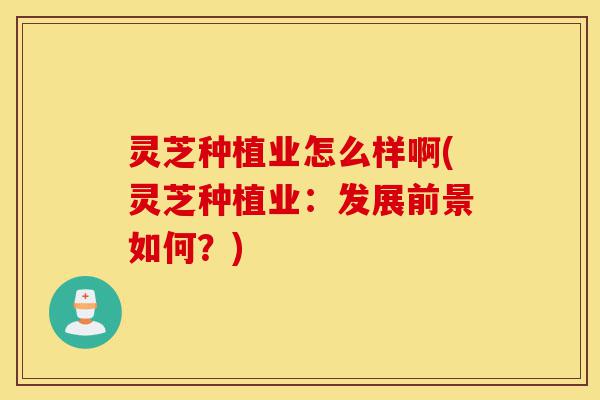 灵芝种植业怎么样啊(灵芝种植业:发展前景如何?)-第1张图片-灵芝之家 灵芝种植业怎么样啊(灵芝种植业:发展前景如何?)-第1张图片-灵芝之家