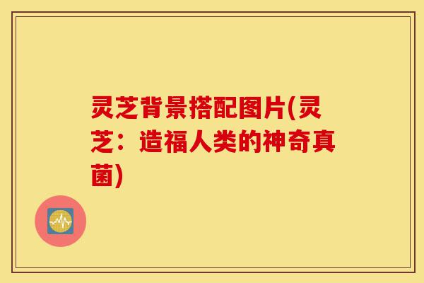 灵芝背景搭配图片(灵芝：造福人类的神奇真菌)-第1张图片-灵芝之家
