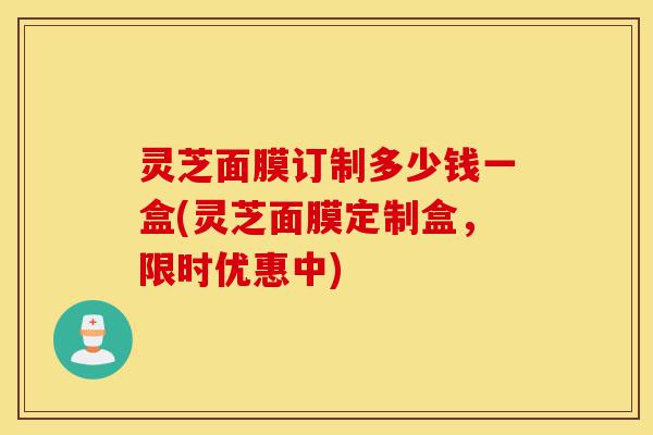 灵芝面膜订制多少钱一盒(灵芝面膜定制盒，限时优惠中)-第1张图片-灵芝之家