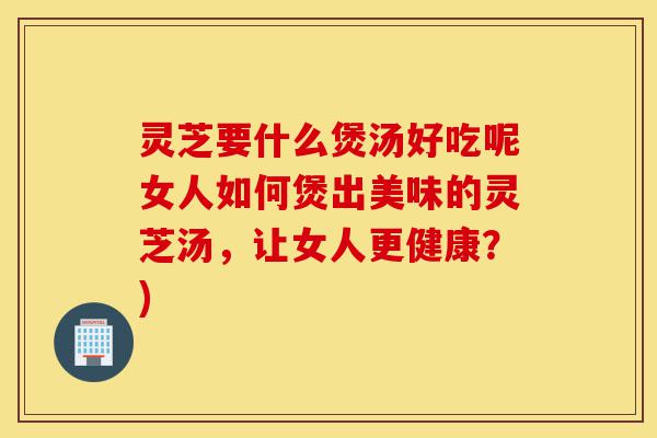 灵芝要什么煲汤好吃呢女人如何煲出美味的灵芝汤，让女人更健康？)-第1张图片-灵芝之家