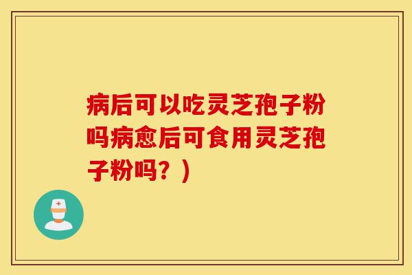 病后可以吃灵芝孢子粉吗病愈后可食用灵芝孢子粉吗？)-第1张图片-灵芝之家