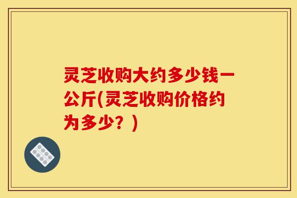 灵芝收购大约多少钱一公斤(灵芝收购价格约为多少？)-第1张图片-灵芝之家